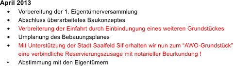 April 2013 	Vorbereitung der 1. Eigentmerversammlung 	Abschluss berarbeitetes Baukonzeptes 	Verbreiterung der Einfahrt durch Einbindungung eines weiteren Grundstckes 	Umplanung des Bebauungsplanes 	Mit Untersttzung der Stadt Saalfeld Slf erhalten wir nun zum AWO-Grundstck  eine verbindliche Reservierungszusage mit notarieller Beurkundung ! 	Abstimmung mit den Eigentmern